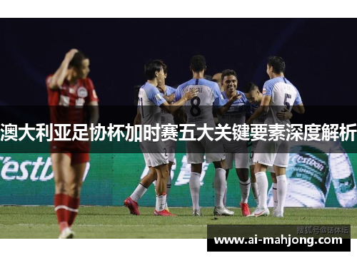 澳大利亚足协杯加时赛五大关键要素深度解析 澳大利亚足协杯加时赛五大关键要素深度解析