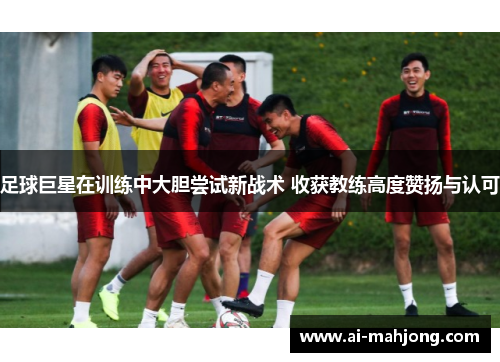 足球巨星在训练中大胆尝试新战术 收获教练高度赞扬与认可
