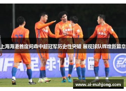 上海海港首度问鼎中超冠军历史性突破 展现球队辉煌新篇章