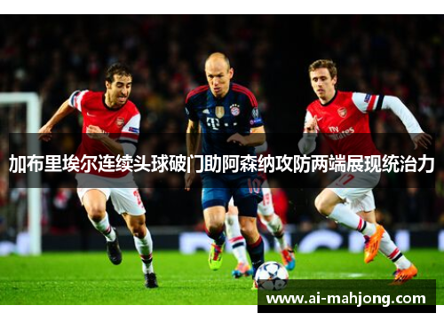 加布里埃尔连续头球破门助阿森纳攻防两端展现统治力 加布里埃尔连续头球破门助阿森纳攻防两端展现统治力