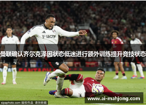 曼联确认齐尔克泽因状态低迷进行额外训练提升竞技状态