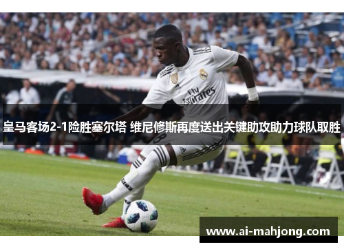 皇马客场2-1险胜塞尔塔 维尼修斯再度送出关键助攻助力球队取胜 皇马客场2-1险胜塞尔塔 维尼修斯再度送出关键助攻助力球队取胜