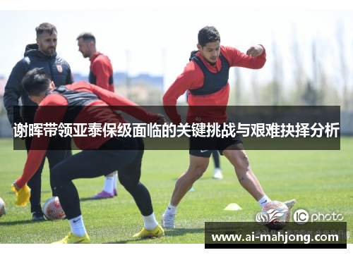 谢晖带领亚泰保级面临的关键挑战与艰难抉择分析