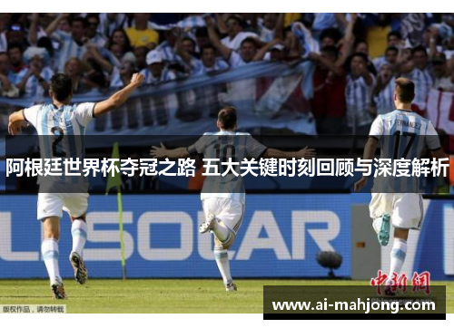 阿根廷世界杯夺冠之路 五大关键时刻回顾与深度解析