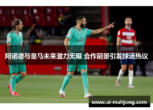 阿诺德与皇马未来潜力无限 合作前景引发球迷热议